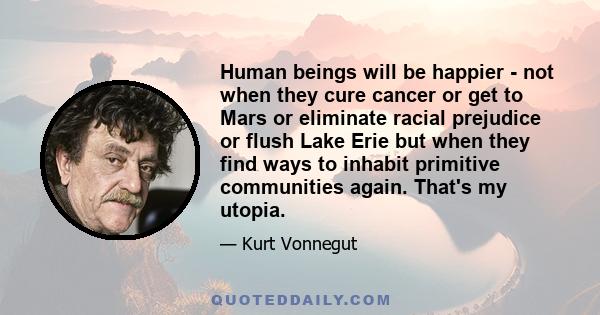 Human beings will be happier - not when they cure cancer or get to Mars or eliminate racial prejudice or flush Lake Erie but when they find ways to inhabit primitive communities again. That's my utopia.