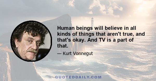 Human beings will believe in all kinds of things that aren't true, and that's okay. And TV is a part of that.