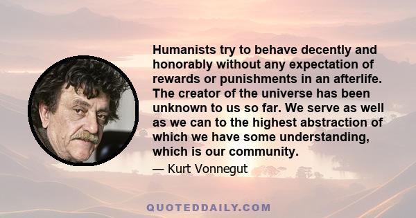 Humanists try to behave decently and honorably without any expectation of rewards or punishments in an afterlife. The creator of the universe has been unknown to us so far. We serve as well as we can to the highest