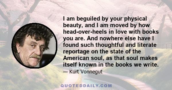 I am beguiled by your physical beauty, and I am moved by how head-over-heels in love with books you are. And nowhere else have I found such thoughtful and literate reportage on the state of the American soul, as that