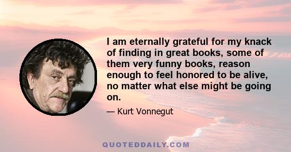 I am eternally grateful for my knack of finding in great books, some of them very funny books, reason enough to feel honored to be alive, no matter what else might be going on.