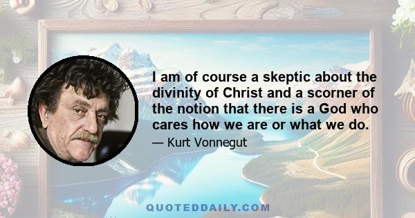 I am of course a skeptic about the divinity of Christ and a scorner of the notion that there is a God who cares how we are or what we do.