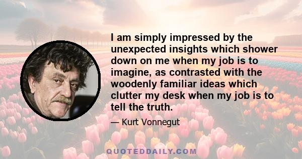 I am simply impressed by the unexpected insights which shower down on me when my job is to imagine, as contrasted with the woodenly familiar ideas which clutter my desk when my job is to tell the truth.