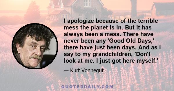 I apologize because of the terrible mess the planet is in. But it has always been a mess. There have never been any 'Good Old Days,' there have just been days. And as I say to my grandchildren, 'Don't look at me. I just 