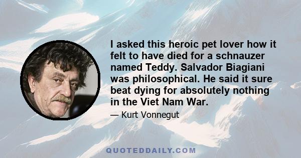 I asked this heroic pet lover how it felt to have died for a schnauzer named Teddy. Salvador Biagiani was philosophical. He said it sure beat dying for absolutely nothing in the Viet Nam War.