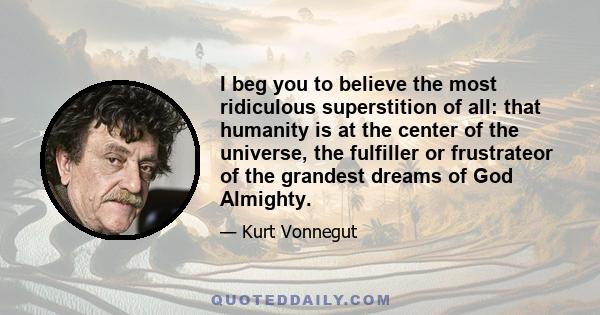 I beg you to believe the most ridiculous superstition of all: that humanity is at the center of the universe, the fulfiller or frustrateor of the grandest dreams of God Almighty.