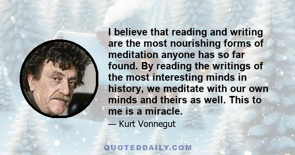 I believe that reading and writing are the most nourishing forms of meditation anyone has so far found. By reading the writings of the most interesting minds in history, we meditate with our own minds and theirs as