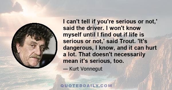 I can't tell if you're serious or not,' said the driver. I won't know myself until I find out if life is serious or not,' said Trout. 'It's dangerous, I know, and it can hurt a lot. That doesn't necessarily mean it's