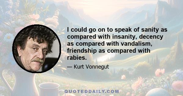 I could go on to speak of sanity as compared with insanity, decency as compared with vandalism, friendship as compared with rabies.