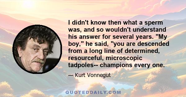 I didn't know then what a sperm was, and so wouldn't understand his answer for several years. My boy, he said, you are descended from a long line of determined, resourceful, microscopic tadpoles-- champions every one.