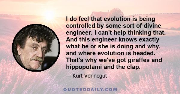 I do feel that evolution is being controlled by some sort of divine engineer. I can't help thinking that. And this engineer knows exactly what he or she is doing and why, and where evolution is headed. That's why we've