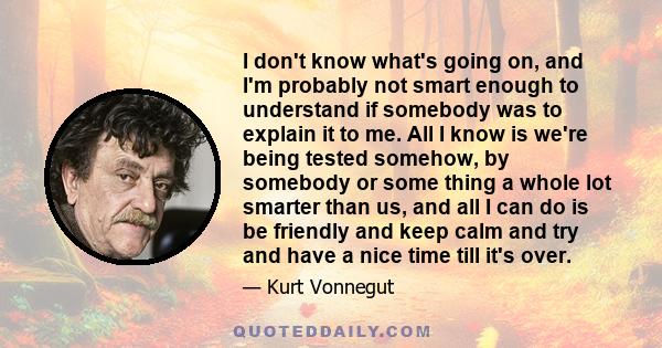 I don't know what's going on, and I'm probably not smart enough to understand if somebody was to explain it to me. All I know is we're being tested somehow, by somebody or some thing a whole lot smarter than us, and all 