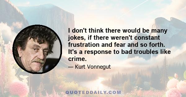 I don't think there would be many jokes, if there weren't constant frustration and fear and so forth. It's a response to bad troubles like crime.