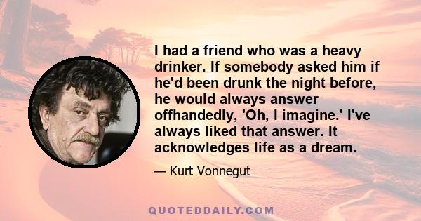 I had a friend who was a heavy drinker. If somebody asked him if he'd been drunk the night before, he would always answer offhandedly, 'Oh, I imagine.' I've always liked that answer. It acknowledges life as a dream.