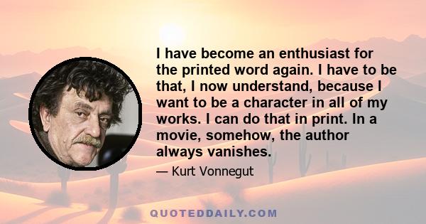 I have become an enthusiast for the printed word again. I have to be that, I now understand, because I want to be a character in all of my works. I can do that in print. In a movie, somehow, the author always vanishes.