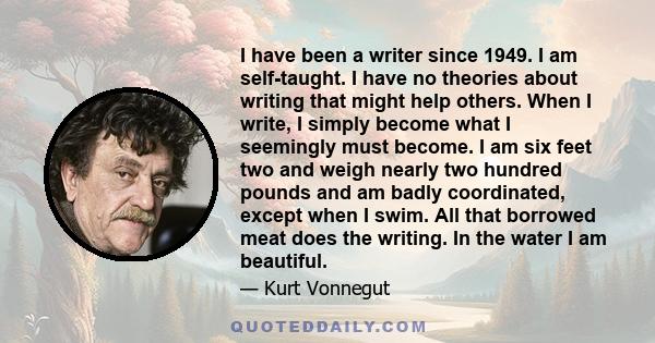 I have been a writer since 1949. I am self-taught. I have no theories about writing that might help others. When I write, I simply become what I seemingly must become. I am six feet two and weigh nearly two hundred