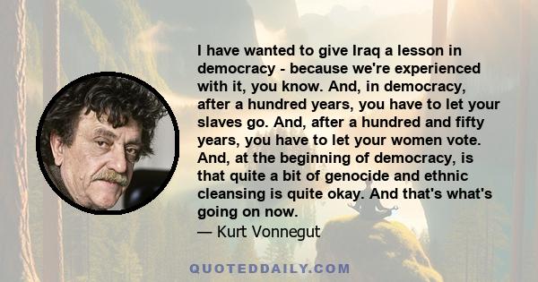 I have wanted to give Iraq a lesson in democracy - because we're experienced with it, you know. And, in democracy, after a hundred years, you have to let your slaves go. And, after a hundred and fifty years, you have to 