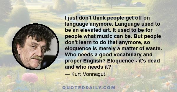 I just don't think people get off on language anymore. Language used to be an elevated art. It used to be for people what music can be. But people don't learn to do that anymore, so eloquence is merely a matter of