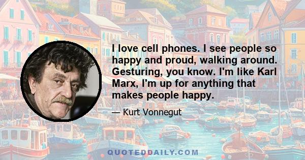 I love cell phones. I see people so happy and proud, walking around. Gesturing, you know. I'm like Karl Marx, I'm up for anything that makes people happy.