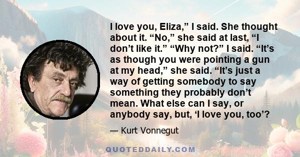 I love you, Eliza,” I said. She thought about it. “No,” she said at last, “I don’t like it.” “Why not?” I said. “It’s as though you were pointing a gun at my head,” she said. “It’s just a way of getting somebody to say