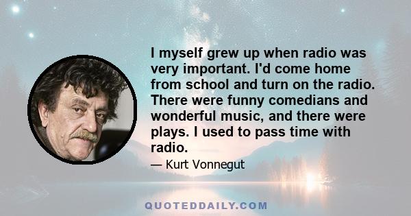 I myself grew up when radio was very important. I'd come home from school and turn on the radio. There were funny comedians and wonderful music, and there were plays. I used to pass time with radio.