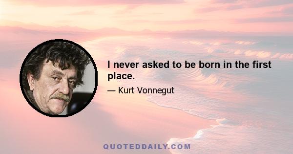 I never asked to be born in the first place.