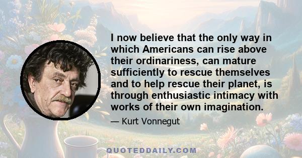 I now believe that the only way in which Americans can rise above their ordinariness, can mature sufficiently to rescue themselves and to help rescue their planet, is through enthusiastic intimacy with works of their