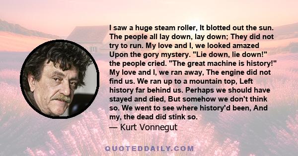 I saw a huge steam roller, It blotted out the sun. The people all lay down, lay down; They did not try to run. My love and I, we looked amazed Upon the gory mystery. Lie down, lie down! the people cried. The great