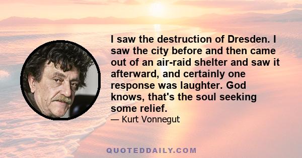 I saw the destruction of Dresden. I saw the city before and then came out of an air-raid shelter and saw it afterward, and certainly one response was laughter. God knows, that's the soul seeking some relief.