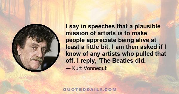 I say in speeches that a plausible mission of artists is to make people appreciate being alive at least a little bit. I am then asked if I know of any artists who pulled that off. I reply, 'The Beatles did.