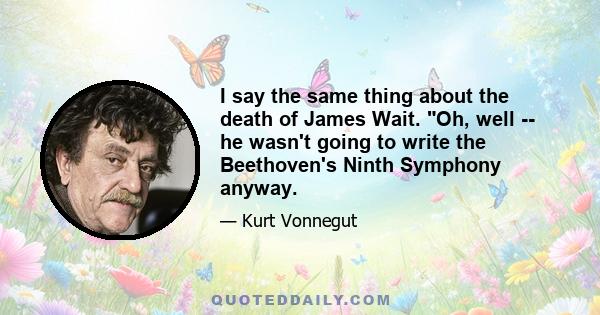 I say the same thing about the death of James Wait. Oh, well -- he wasn't going to write the Beethoven's Ninth Symphony anyway.