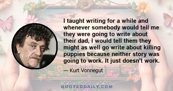 I taught writing for a while and whenever somebody would tell me they were going to write about their dad, I would tell them they might as well go write about killing puppies because neither story was going to work. It