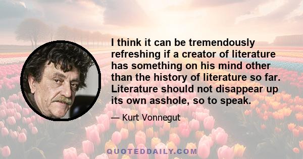 I think it can be tremendously refreshing if a creator of literature has something on his mind other than the history of literature so far. Literature should not disappear up its own asshole, so to speak.