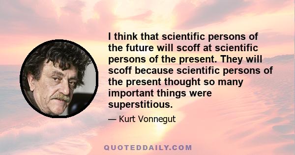 I think that scientific persons of the future will scoff at scientific persons of the present. They will scoff because scientific persons of the present thought so many important things were superstitious.