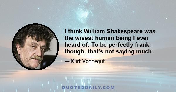 I think William Shakespeare was the wisest human being I ever heard of. To be perfectly frank, though, that's not saying much.