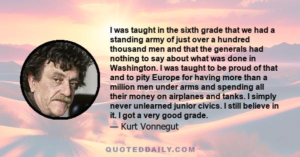 I was taught in the sixth grade that we had a standing army of just over a hundred thousand men and that the generals had nothing to say about what was done in Washington. I was taught to be proud of that and to pity