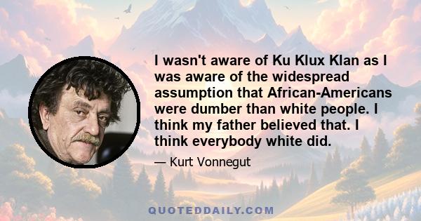 I wasn't aware of Ku Klux Klan as I was aware of the widespread assumption that African-Americans were dumber than white people. I think my father believed that. I think everybody white did.