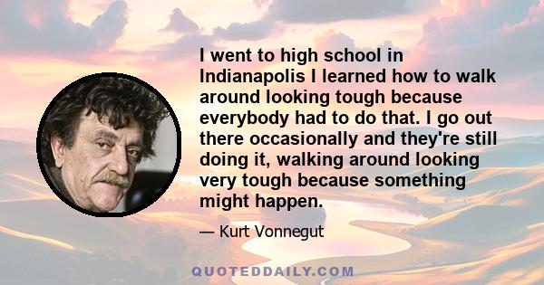 I went to high school in Indianapolis I learned how to walk around looking tough because everybody had to do that. I go out there occasionally and they're still doing it, walking around looking very tough because