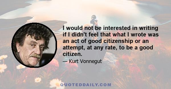 I would not be interested in writing if I didn't feel that what I wrote was an act of good citizenship or an attempt, at any rate, to be a good citizen.