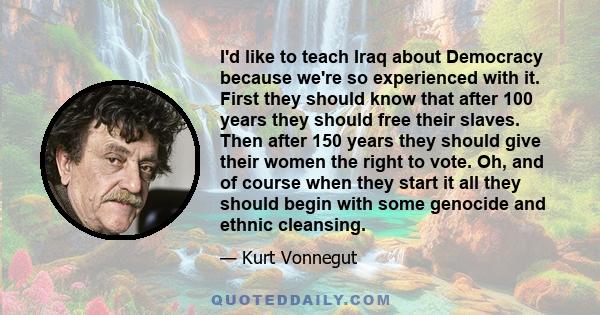 I'd like to teach Iraq about Democracy because we're so experienced with it. First they should know that after 100 years they should free their slaves. Then after 150 years they should give their women the right to