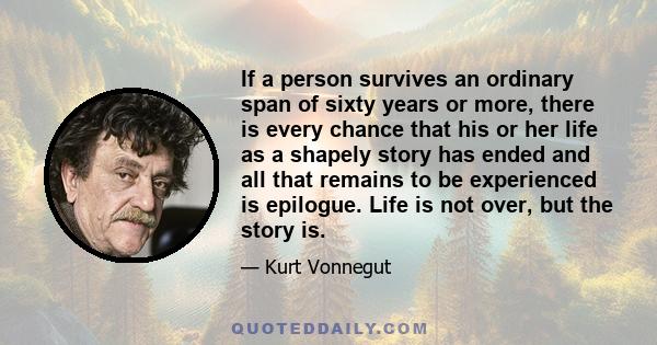 If a person survives an ordinary span of sixty years or more, there is every chance that his or her life as a shapely story has ended and all that remains to be experienced is epilogue. Life is not over, but the story