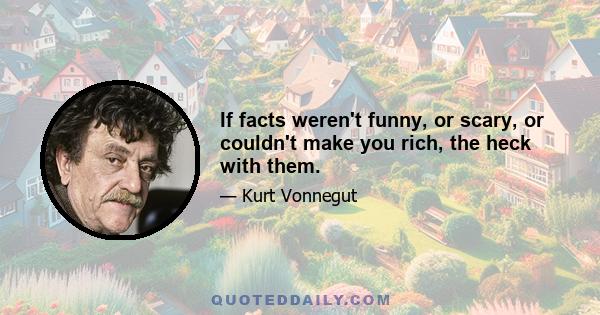 If facts weren't funny, or scary, or couldn't make you rich, the heck with them.