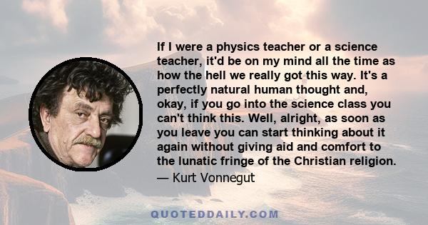 If I were a physics teacher or a science teacher, it'd be on my mind all the time as how the hell we really got this way. It's a perfectly natural human thought and, okay, if you go into the science class you can't