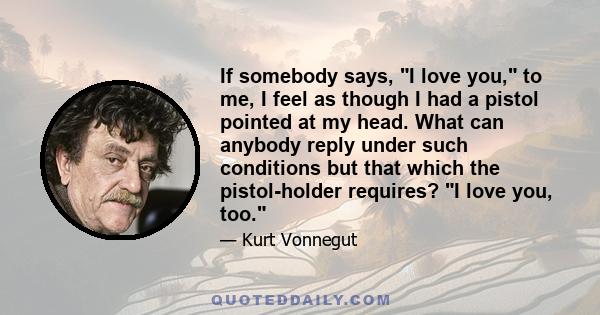 If somebody says, I love you, to me, I feel as though I had a pistol pointed at my head. What can anybody reply under such conditions but that which the pistol-holder requires? I love you, too.