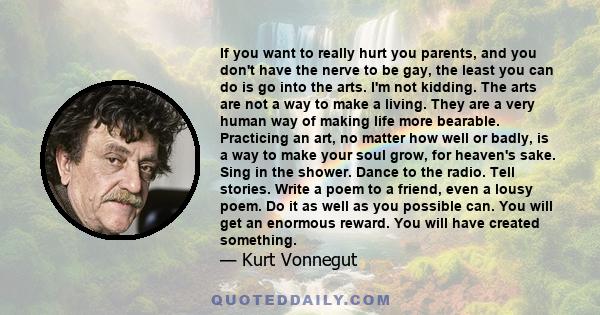 If you want to really hurt you parents, and you don't have the nerve to be gay, the least you can do is go into the arts. I'm not kidding. The arts are not a way to make a living. They are a very human way of making