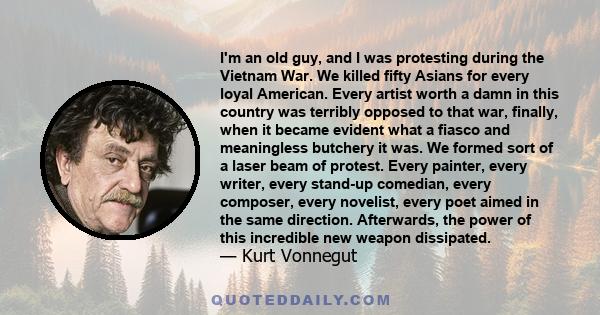 I'm an old guy, and I was protesting during the Vietnam War. We killed fifty Asians for every loyal American. Every artist worth a damn in this country was terribly opposed to that war, finally, when it became evident