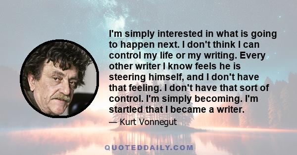 I'm simply interested in what is going to happen next. I don't think I can control my life or my writing. Every other writer I know feels he is steering himself, and I don't have that feeling. I don't have that sort of