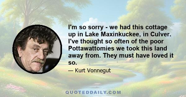 I'm so sorry - we had this cottage up in Lake Maxinkuckee, in Culver. I've thought so often of the poor Pottawattomies we took this land away from. They must have loved it so.