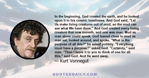 In the beginning, God created the earth, and he looked upon it in his cosmic loneliness. And God said, Let Us make living creatures out of mud, so the mud can see what We have done. And God created every living creature 