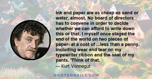 Ink and paper are as cheap as sand or water, almost. No board of directors has to convene in order to decide whether we can afford to write down this or that. I myself once staged the end of the world on two pieces of